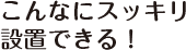 こんなにスッキリ設置できる！