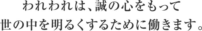 われわれは 誠の心をもって 世の中を明るくするために働きます